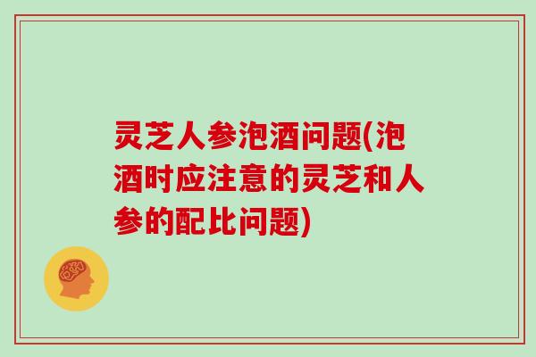 灵芝人参泡酒问题(泡酒时应注意的灵芝和人参的配比问题)-第1张图片-灵芝大师 灵芝人参泡酒问题(泡酒时应注意的灵芝和人参的配比问题)-第1张图片-灵芝大师