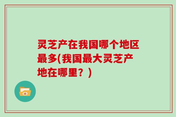 灵芝产在我国哪个地区最多(我国最大灵芝产地在哪里？)