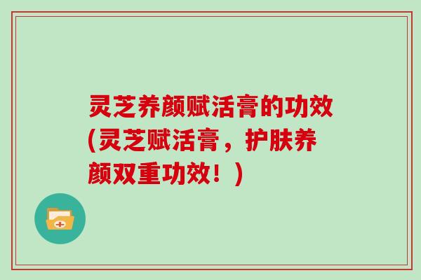 灵芝养颜赋活膏的功效(灵芝赋活膏，护肤养颜双重功效！)