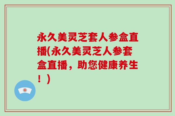 永久美灵芝套人参盒直播(永久美灵芝人参套盒直播，助您健康养生！)-第1张图片-灵芝大师