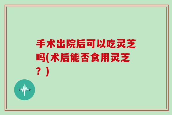 手术出院后可以吃灵芝吗(术后能否食用灵芝？)