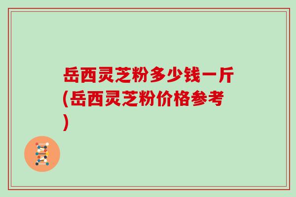 岳西灵芝粉多少钱一斤(岳西灵芝粉价格参考)