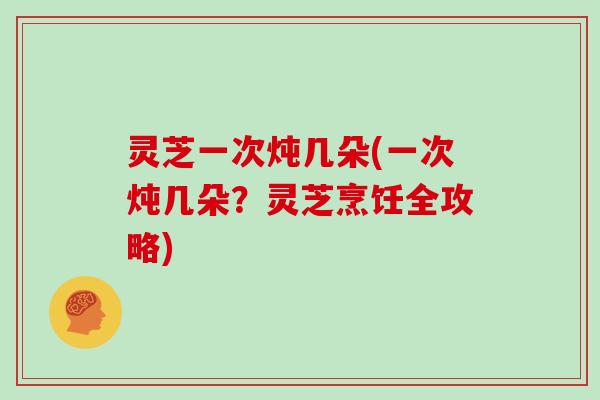 灵芝一次炖几朵(一次炖几朵？灵芝烹饪全攻略)