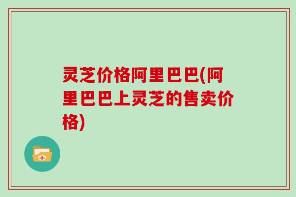 灵芝价格阿里巴巴(阿里巴巴上灵芝的售卖价格)