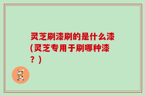 灵芝刷漆刷的是什么漆(灵芝专用于刷哪种漆？)