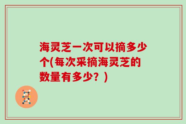 海灵芝一次可以摘多少个(每次采摘海灵芝的数量有多少？)