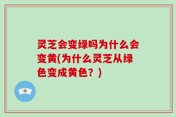 灵芝会变绿吗为什么会变黄(为什么灵芝从绿色变成黄色？)