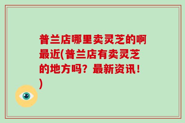 普兰店哪里卖灵芝的啊最近(普兰店有卖灵芝的地方吗？最新资讯！)