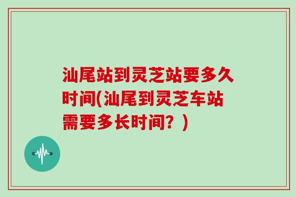 汕尾站到灵芝站要多久时间(汕尾到灵芝车站需要多长时间？)