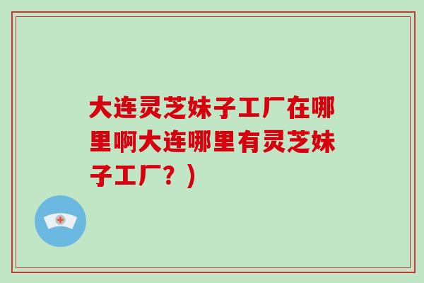大连灵芝妹子工厂在哪里啊大连哪里有灵芝妹子工厂？)