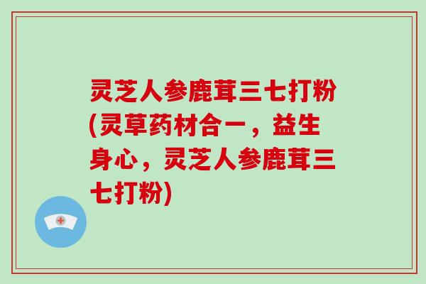 灵芝人参鹿茸三七打粉(灵草药材合一,益生身心,灵芝人参鹿茸三七打粉)-第1张图片-灵芝大师 灵芝人参鹿茸三七打粉(灵草药材合一,益生身心,灵芝人参鹿茸三七打粉)-第1张图片-灵芝大师