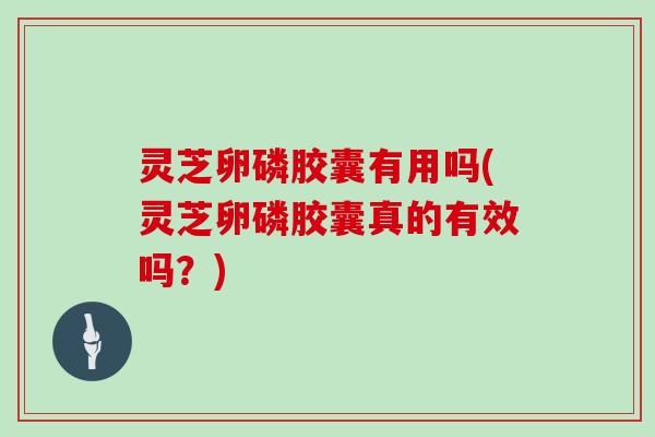 灵芝卵磷胶囊有用吗(灵芝卵磷胶囊真的有效吗？)