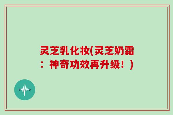 灵芝乳化妆(灵芝奶霜：神奇功效再升级！)