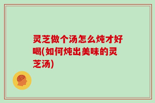 灵芝做个汤怎么炖才好喝(如何炖出美味的灵芝汤)