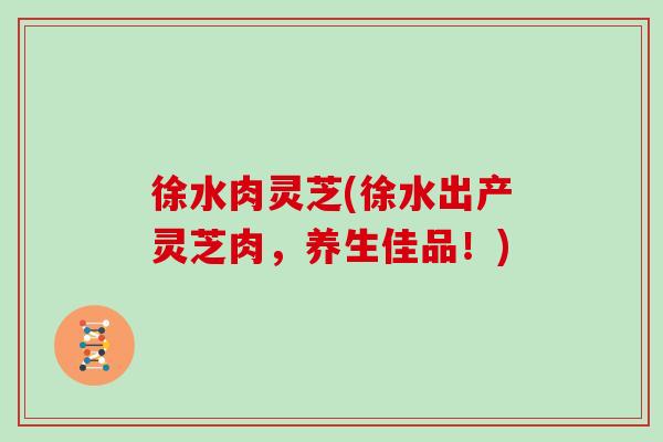 徐水肉灵芝(徐水出产灵芝肉，养生佳品！)