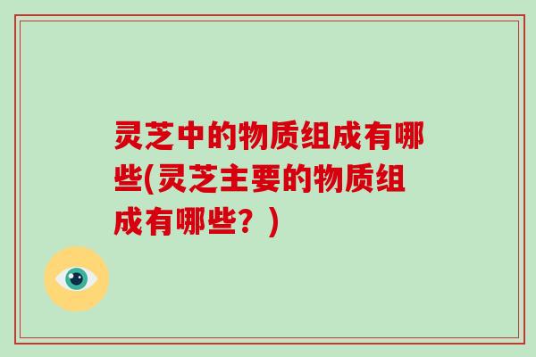 灵芝中的物质组成有哪些(灵芝主要的物质组成有哪些？)