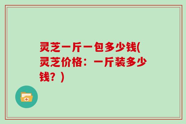 灵芝一斤一包多少钱(灵芝价格：一斤装多少钱？)