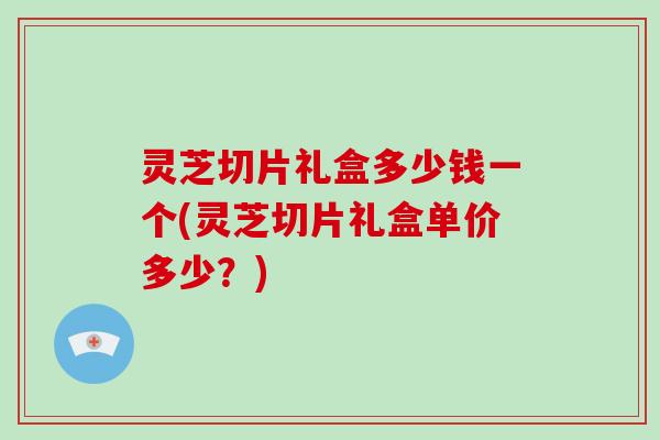 灵芝切片礼盒多少钱一个(灵芝切片礼盒单价多少？)