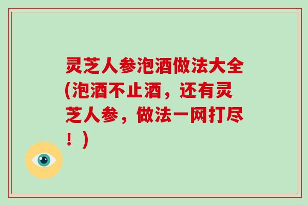 灵芝人参泡酒做法大全(泡酒不止酒，还有灵芝人参，做法一网打尽！)