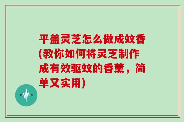 平盖灵芝怎么做成蚊香(教你如何将灵芝制作成有效驱蚊的香薰，简单又实用)