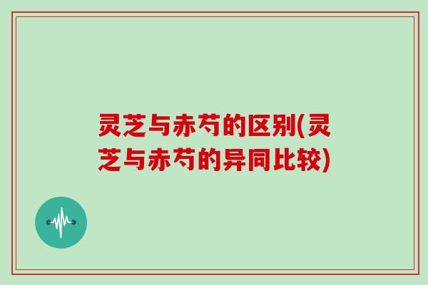 灵芝与赤芍的区别(灵芝与赤芍的异同比较)