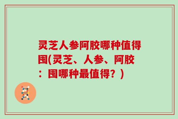 灵芝人参阿胶哪种值得囤(灵芝、人参、阿胶：囤哪种最值得？)