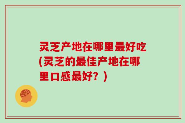 灵芝产地在哪里最好吃(灵芝的最佳产地在哪里口感最好？)