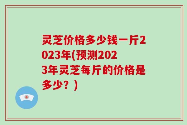 灵芝价格多少钱一斤2023年(预测2023年灵芝每斤的价格是多少？)