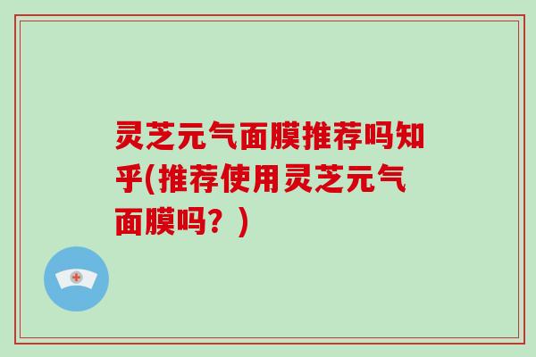 灵芝元气面膜推荐吗知乎(推荐使用灵芝元气面膜吗？)