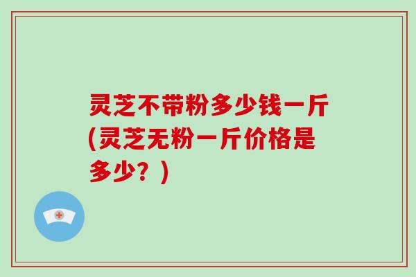 灵芝不带粉多少钱一斤(灵芝无粉一斤价格是多少？)