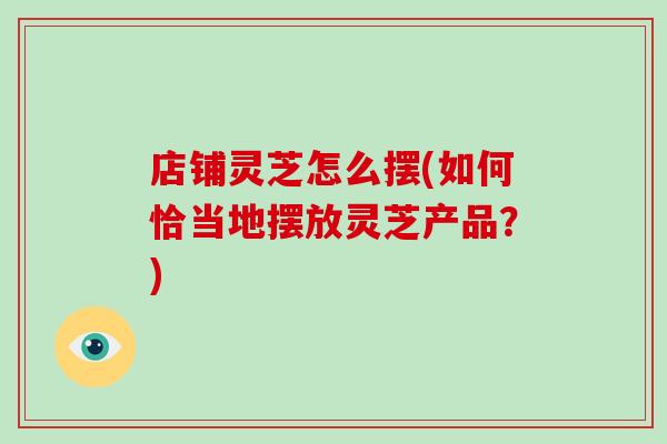 店铺灵芝怎么摆(如何恰当地摆放灵芝产品？)