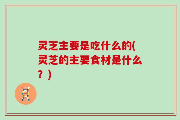 灵芝主要是吃什么的(灵芝的主要食材是什么？)