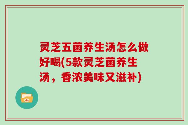 灵芝五菌养生汤怎么做好喝(5款灵芝菌养生汤，香浓美味又滋补)