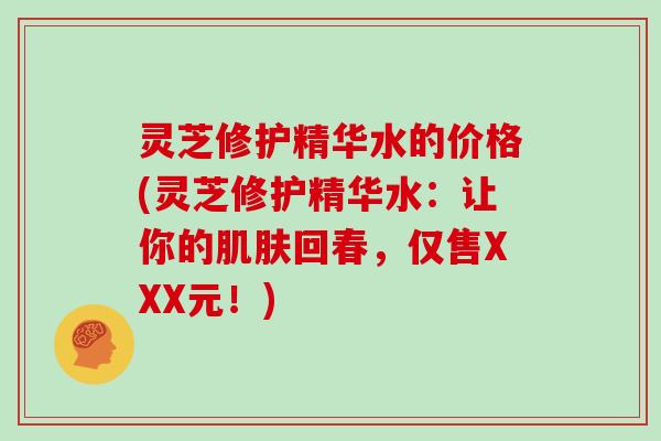 灵芝修护精华水的价格(灵芝修护精华水：让你的肌肤回春，仅售XXX元！)