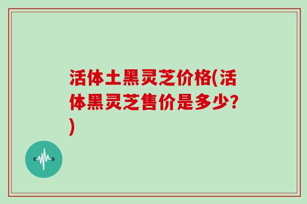 活体土黑灵芝价格(活体黑灵芝售价是多少？)