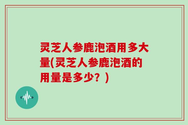 灵芝人参鹿泡酒用多大量(灵芝人参鹿泡酒的用量是多少？)