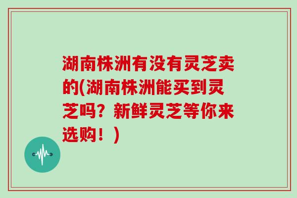 湖南株洲有没有灵芝卖的(湖南株洲能买到灵芝吗？新鲜灵芝等你来选购！)