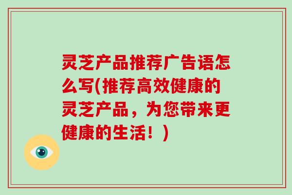 灵芝产品推荐广告语怎么写(推荐高效健康的灵芝产品，为您带来更健康的生活！)