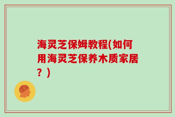 海灵芝保姆教程(如何用海灵芝保养木质家居？)