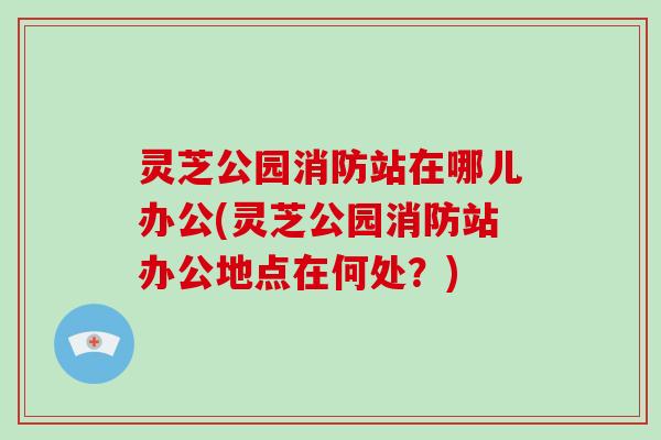 灵芝公园消防站在哪儿办公(灵芝公园消防站办公地点在何处?)-第1张图片-灵芝大师 灵芝公园消防站在哪儿办公(灵芝公园消防站办公地点在何处?)-第1张图片-灵芝大师