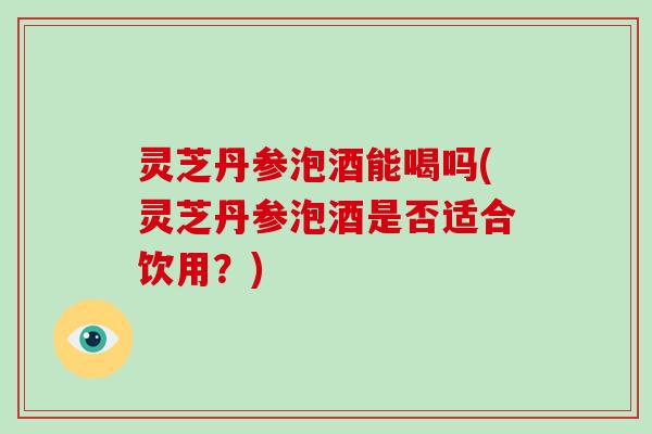 灵芝丹参泡酒能喝吗(灵芝丹参泡酒是否适合饮用？)