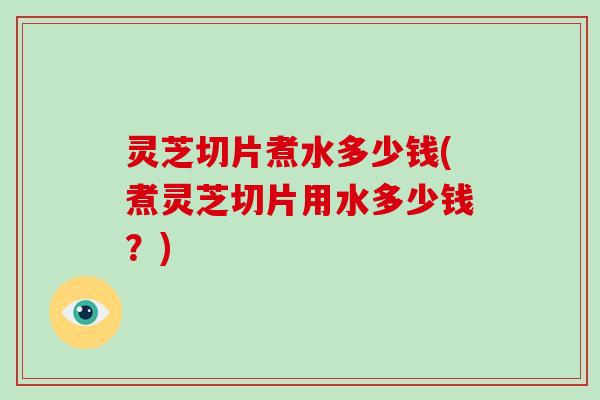 灵芝切片煮水多少钱(煮灵芝切片用水多少钱?)-第1张图片-灵芝大师 灵芝切片煮水多少钱(煮灵芝切片用水多少钱?)-第1张图片-灵芝大师