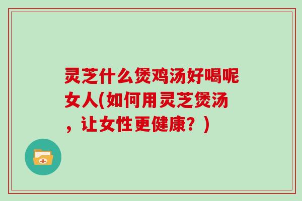 灵芝什么煲鸡汤好喝呢女人(如何用灵芝煲汤，让女性更健康？)