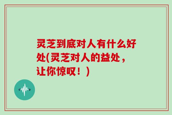 灵芝到底对人有什么好处(灵芝对人的益处，让你惊叹！)