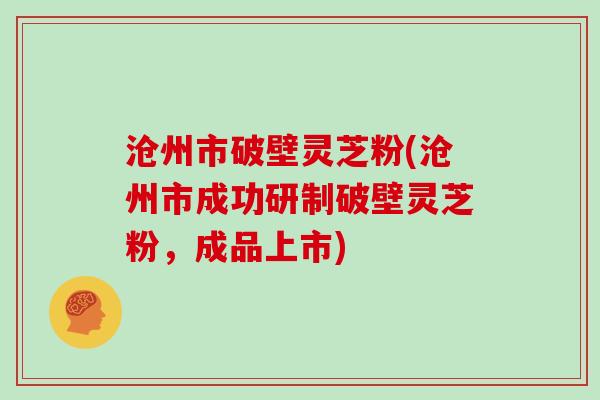 沧州市破壁灵芝粉(沧州市成功研制破壁灵芝粉，成品上市)
