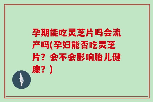 孕期能吃灵芝片吗会流产吗(孕妇能否吃灵芝片？会不会影响胎儿健康？)