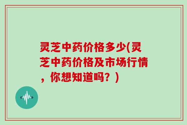 灵芝中药价格多少(灵芝中药价格及市场行情，你想知道吗？)