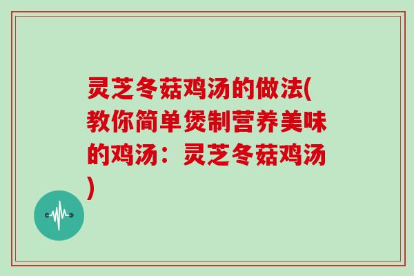 灵芝冬菇鸡汤的做法(教你简单煲制营养美味的鸡汤：灵芝冬菇鸡汤)