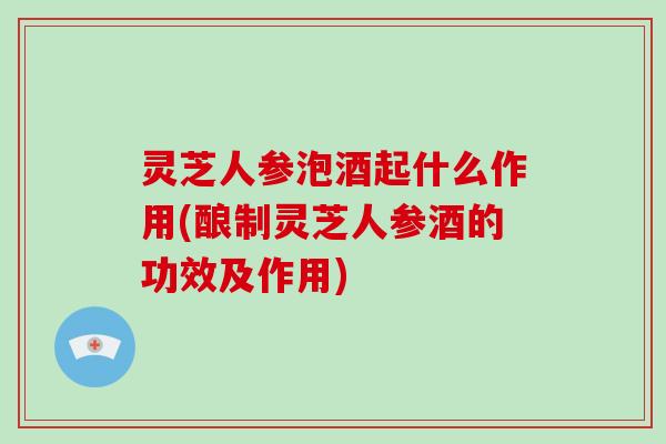 灵芝人参泡酒起什么作用(酿制灵芝人参酒的功效及作用)