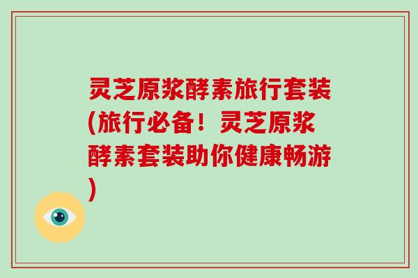 灵芝原浆酵素旅行套装(旅行必备！灵芝原浆酵素套装助你健康畅游)